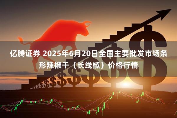 亿腾证券 2025年6月20日全国主要批发市场条形辣椒干（长线椒）价格行情