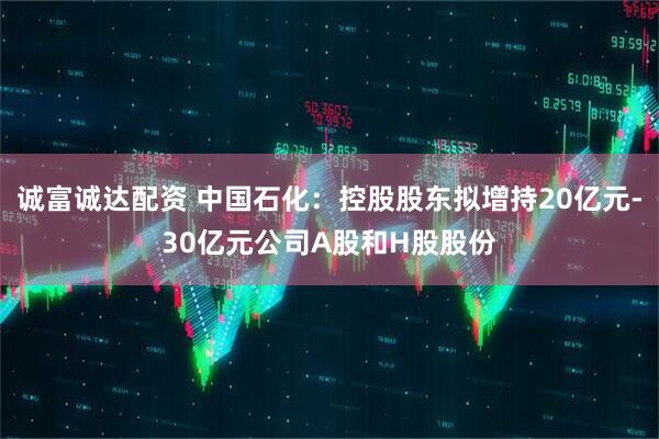 诚富诚达配资 中国石化：控股股东拟增持20亿元-30亿元公司A股和H股股份