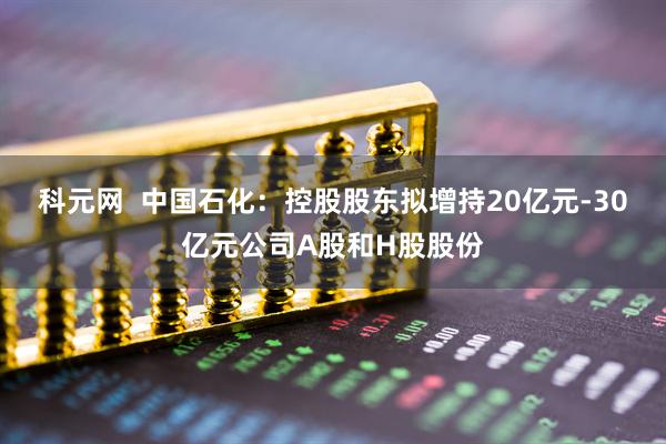 科元网  中国石化：控股股东拟增持20亿元-30亿元公司A股和H股股份