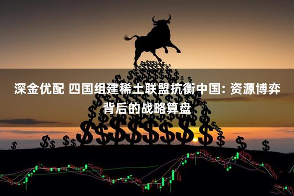 深金优配 四国组建稀土联盟抗衡中国: 资源博弈背后的战略算盘