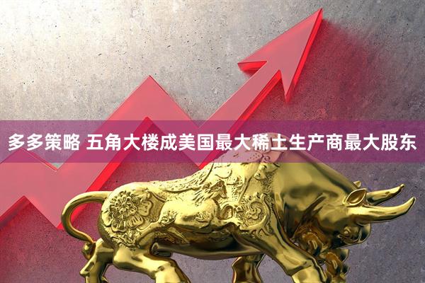 多多策略 五角大楼成美国最大稀土生产商最大股东