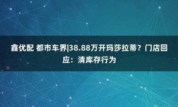 鑫优配 都市车界|38.88万开玛莎拉蒂？门店回应：清库存行为