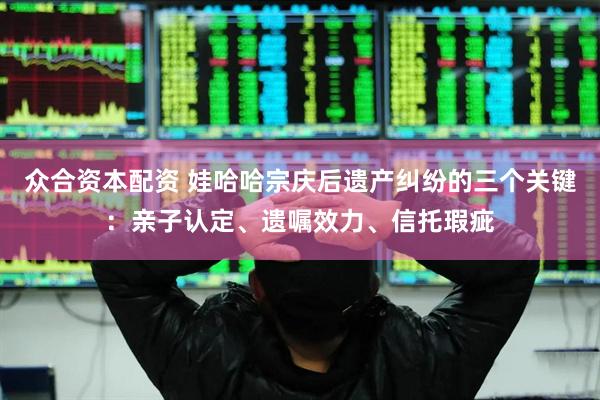 众合资本配资 娃哈哈宗庆后遗产纠纷的三个关键：亲子认定、遗嘱效力、信托瑕疵
