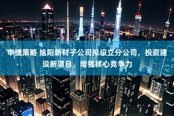 申捷策略 旭阳新材子公司拟设立分公司，投资建设新项目，增强核心竞争力