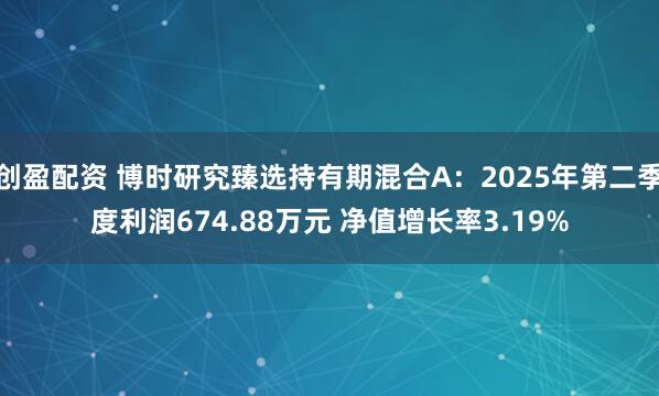创盈配资 博时研究臻选持有期混合A：2025年第二季度利润674.88万元 净值增长率3.19%