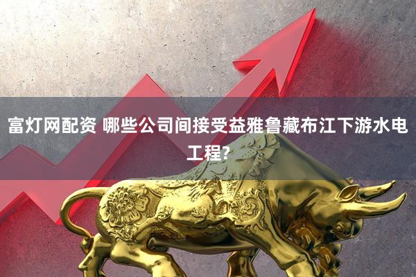 富灯网配资 哪些公司间接受益雅鲁藏布江下游水电工程?