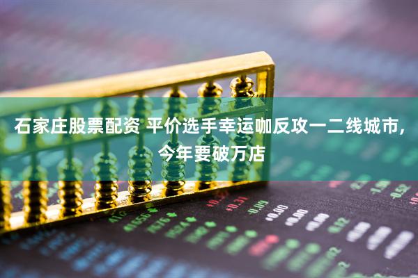 石家庄股票配资 平价选手幸运咖反攻一二线城市, 今年要破万店