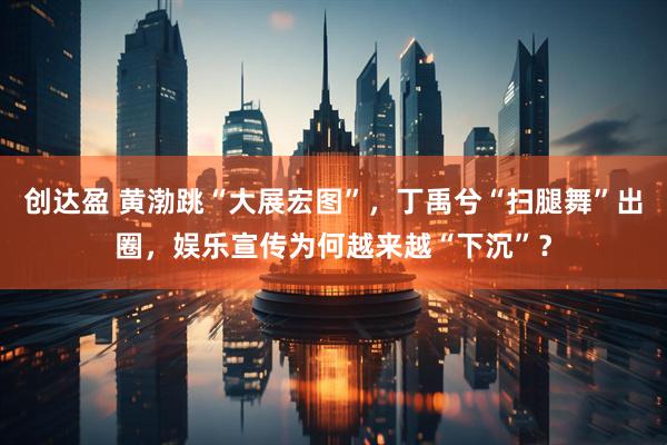 创达盈 黄渤跳“大展宏图”，丁禹兮“扫腿舞”出圈，娱乐宣传为何越来越“下沉”？