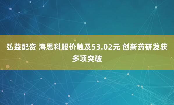 弘益配资 海思科股价触及53.02元 创新药研发获多项突破