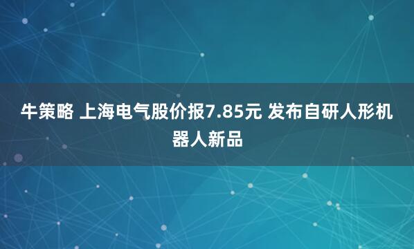 牛策略 上海电气股价报7.85元 发布自研人形机器人新品