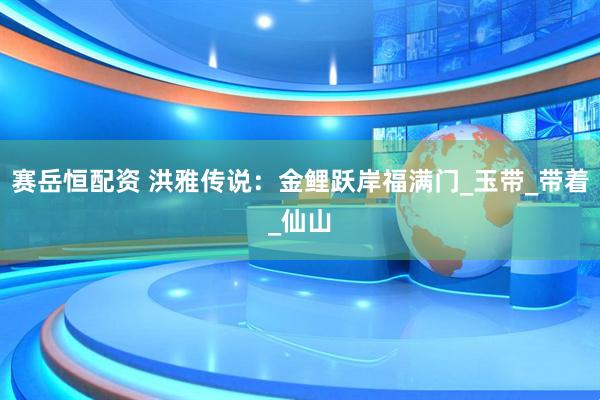 赛岳恒配资 洪雅传说：金鲤跃岸福满门_玉带_带着_仙山
