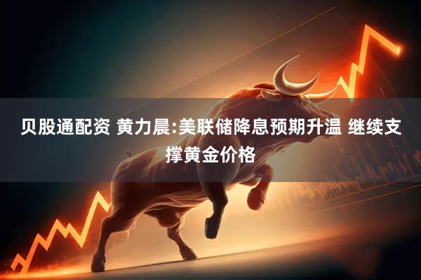 贝股通配资 黄力晨:美联储降息预期升温 继续支撑黄金价格