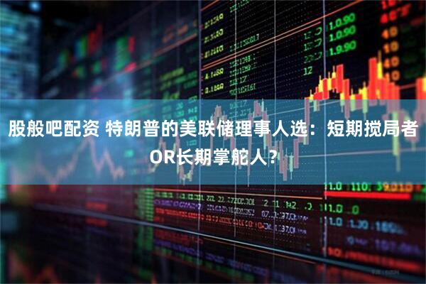 股般吧配资 特朗普的美联储理事人选：短期搅局者OR长期掌舵人？