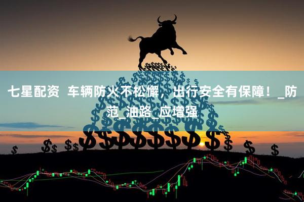 七星配资  车辆防火不松懈，出行安全有保障！_防范_油路_应增强