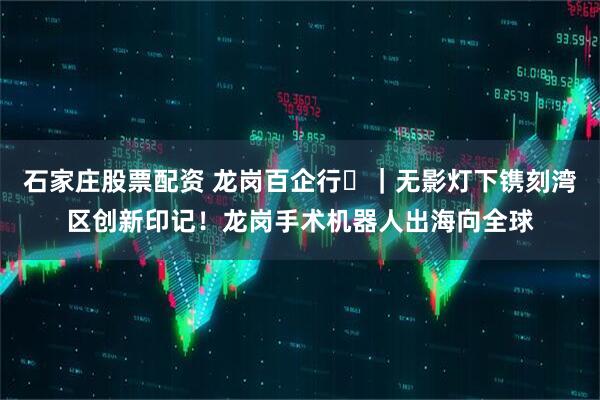 石家庄股票配资 龙岗百企行⑬｜无影灯下镌刻湾区创新印记！龙岗手术机器人出海向全球