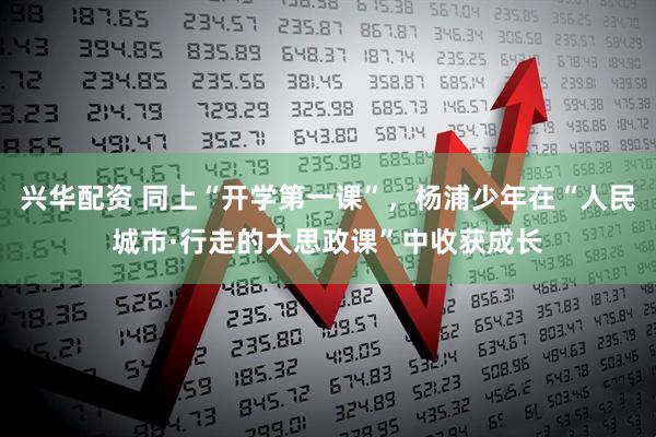 兴华配资 同上“开学第一课”，杨浦少年在“人民城市·行走的大思政课”中收获成长