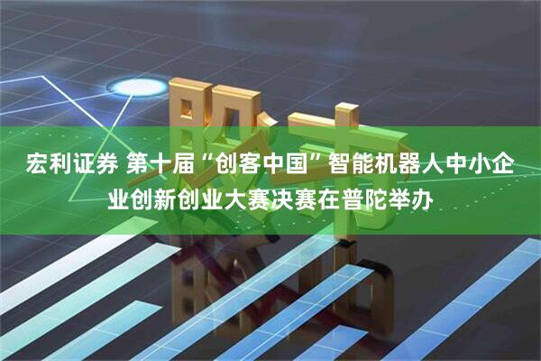 宏利证券 第十届“创客中国”智能机器人中小企业创新创业大赛决赛在普陀举办