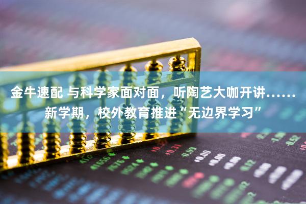 金牛速配 与科学家面对面，听陶艺大咖开讲……新学期，校外教育推进“无边界学习”