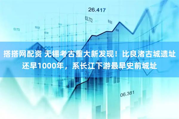 搭搭网配资 无锡考古重大新发现！比良渚古城遗址还早1000年，系长江下游最早史前城址