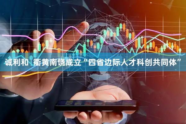 诚利和  衢黄南饶成立“四省边际人才科创共同体”