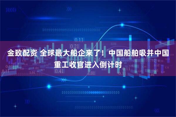 金致配资 全球最大船企来了！中国船舶吸并中国重工收官进入倒计时