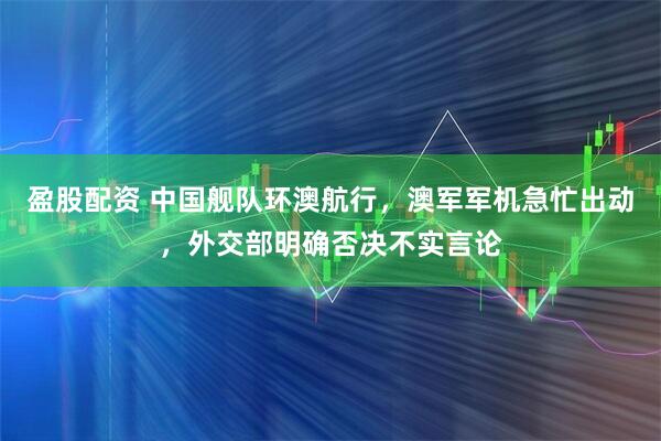 盈股配资 中国舰队环澳航行，澳军军机急忙出动，外交部明确否决不实言论