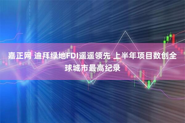 嘉正网 迪拜绿地FDI遥遥领先 上半年项目数创全球城市最高纪录