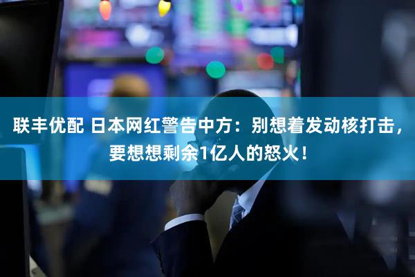 联丰优配 日本网红警告中方：别想着发动核打击，要想想剩余1亿人的怒火！