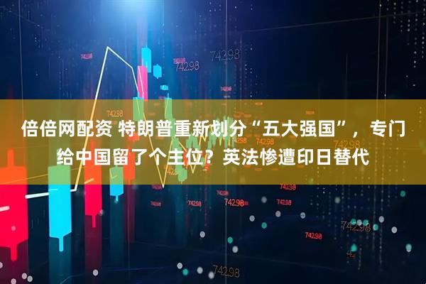 倍倍网配资 特朗普重新划分“五大强国”，专门给中国留了个主位？英法惨遭印日替代