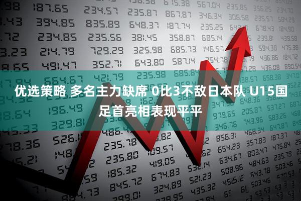 优选策略 多名主力缺席 0比3不敌日本队 U15国足首亮相表现平平
