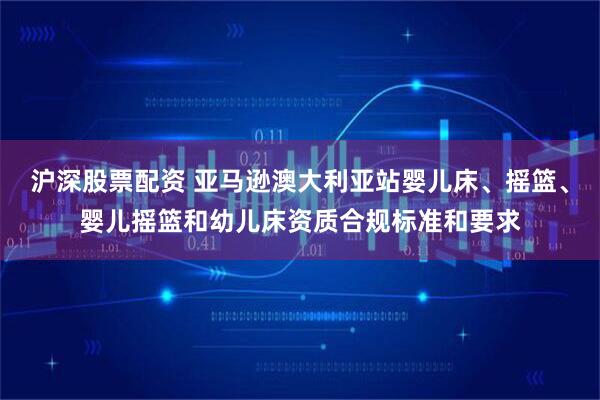 沪深股票配资 亚马逊澳大利亚站婴儿床、摇篮、婴儿摇篮和幼儿床资质合规标准和要求