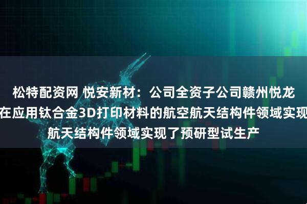 松特配资网 悦安新材：公司全资子公司赣州悦龙新材料有限公司在应用钛合金3D打印材料的航空航天结构件领域实现了预研型试生产