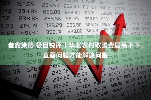 叁鑫策略 极目锐评丨华北农村取暖费居高不下，直面问题才能解决问题