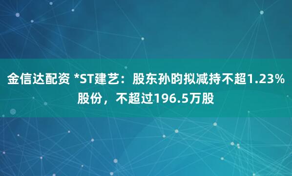 金信达配资 *ST建艺:股东孙昀拟减持不超1.23%股份,不超过196.5万股