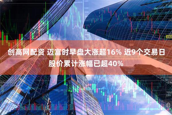 创高网配资 迈富时早盘大涨超16% 近9个交易日股价累计涨幅已超40%