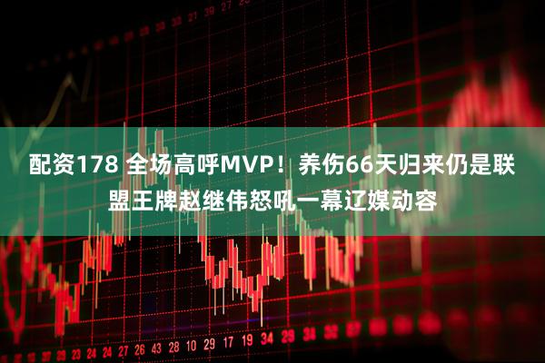配资178 全场高呼MVP！养伤66天归来仍是联盟王牌赵继伟怒吼一幕辽媒动容
